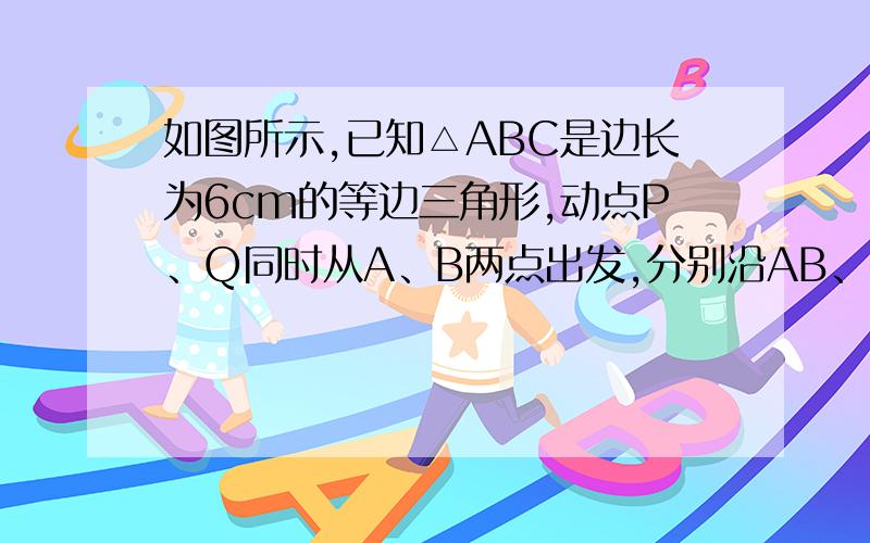 如图所示,已知△ABC是边长为6cm的等边三角形,动点P、Q同时从A、B两点出发,分别沿AB、BC方向匀速运动,其中点P运动的速度是1m/s,点Q运动的速度是2m/s,当点Q到达点C时,P、Q两点都停止运动,设运动