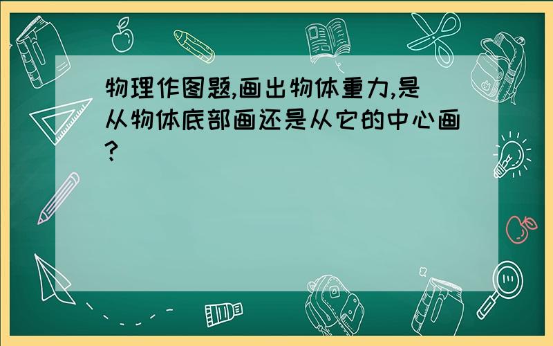 物理作图题,画出物体重力,是从物体底部画还是从它的中心画?