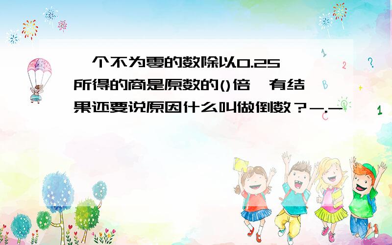 一个不为零的数除以0.25,所得的商是原数的()倍,有结果还要说原因什么叫做倒数？-.-