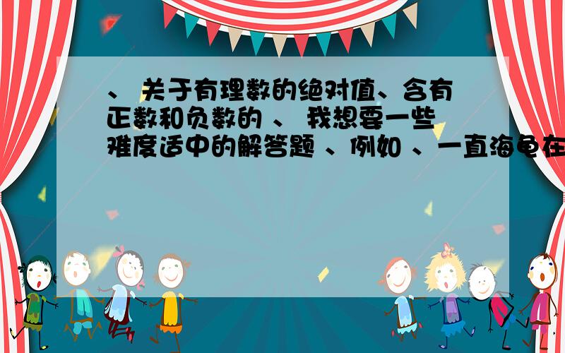 、 关于有理数的绝对值、含有正数和负数的 、 我想要一些难度适中的解答题 、例如 、一直海龟在海中捕食,某一时刻它距水面80m.若上浮高度计为正,下沉高度计为负,下面记录了它连续5小时