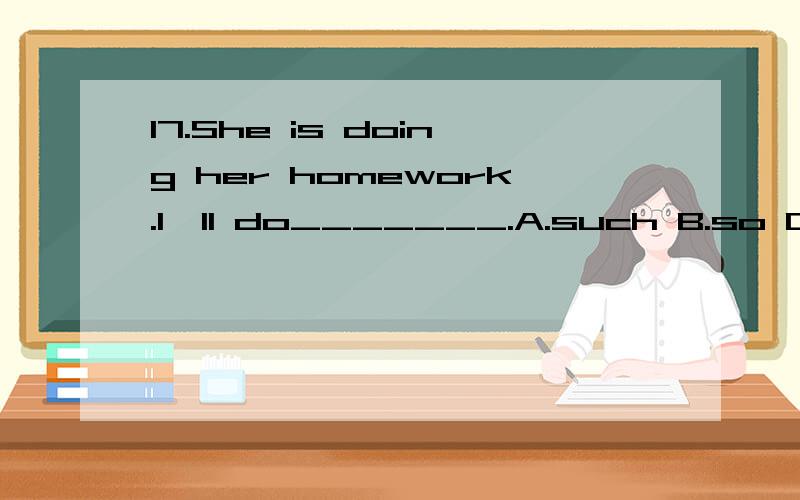 17.She is doing her homework.I'll do_______.A.such B.so C.the same D.the same as 为什么不能用the same 而要用b啊?12.Give the message to ______ is at the table.A.whomever B.whosever C.whatever D.whoever为什么不能用a,而要用d啊?