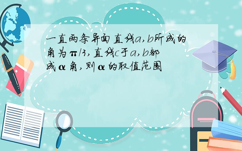 一直两条异面直线a,b所成的角为π/3,直线c于a,b都成α角,则α的取值范围