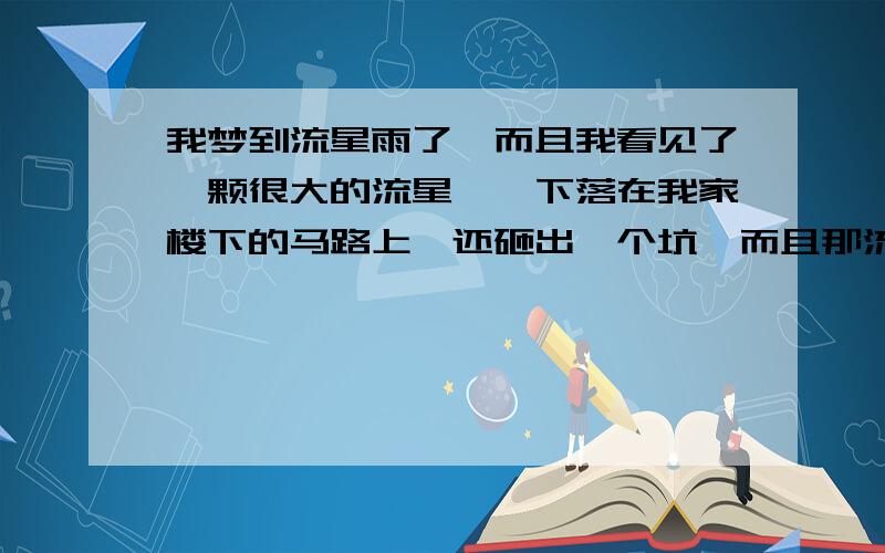 我梦到流星雨了,而且我看见了一颗很大的流星,一下落在我家楼下的马路上,还砸出一个坑,而且那流星是橘的,外表像月球,我还许了愿,可我也没多想这类事呀,不知怎么会梦到,谁给我解梦?