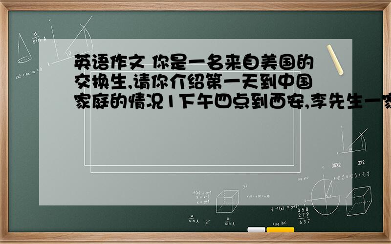 英语作文 你是一名来自美国的交换生,请你介绍第一天到中国家庭的情况1下午四点到西安,李先生一家来机场接你.2他们对你很友好,你像在自己家一样.3吃晚饭时,中国人用筷子,他们认为吃饭