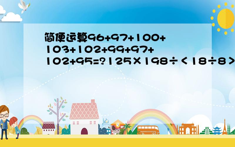 简便运算96+97+100+103+102+99+97+102+95=?125×198÷＜18÷8＞＝ 9999×36＋6666×3×32＝