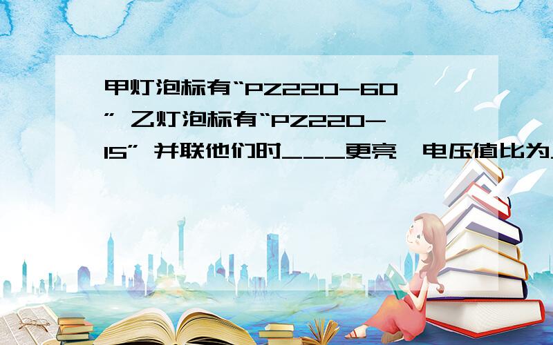 甲灯泡标有“PZ220-60” 乙灯泡标有“PZ220-15” 并联他们时___更亮,电压值比为___,电流之比为____ 串联他们时______更亮 电压值比为_____ 电流之比为 ______.