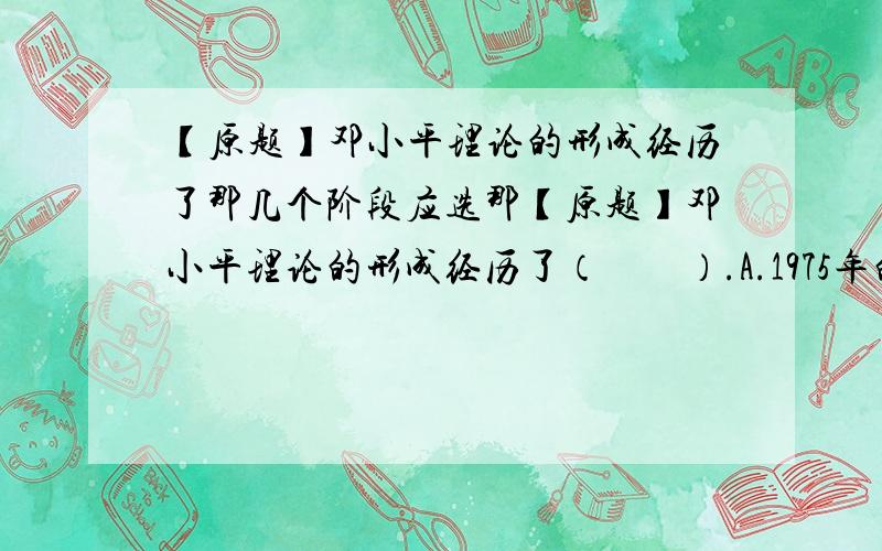 【原题】邓小平理论的形成经历了那几个阶段应选那【原题】邓小平理论的形成经历了（　　）.A.1975年的萌芽阶段B.1978年党的十一届三中全会到1982年党的十二大的初步形成阶段C.1982年党的