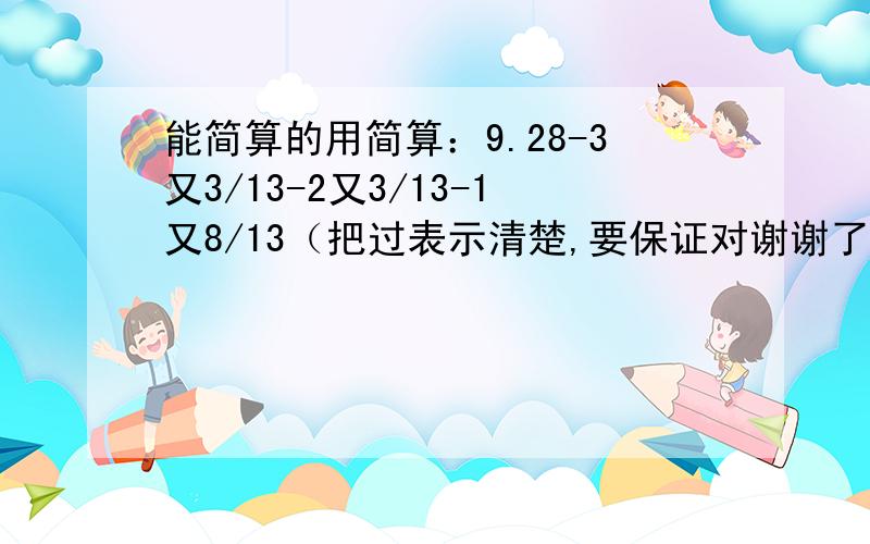 能简算的用简算：9.28-3又3/13-2又3/13-1又8/13（把过表示清楚,要保证对谢谢了,