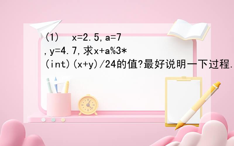 (1)  x=2.5,a=7,y=4.7,求x+a%3*(int)(x+y)/24的值?最好说明一下过程...例如为何等于2.5，因为我算得的结果是2.79