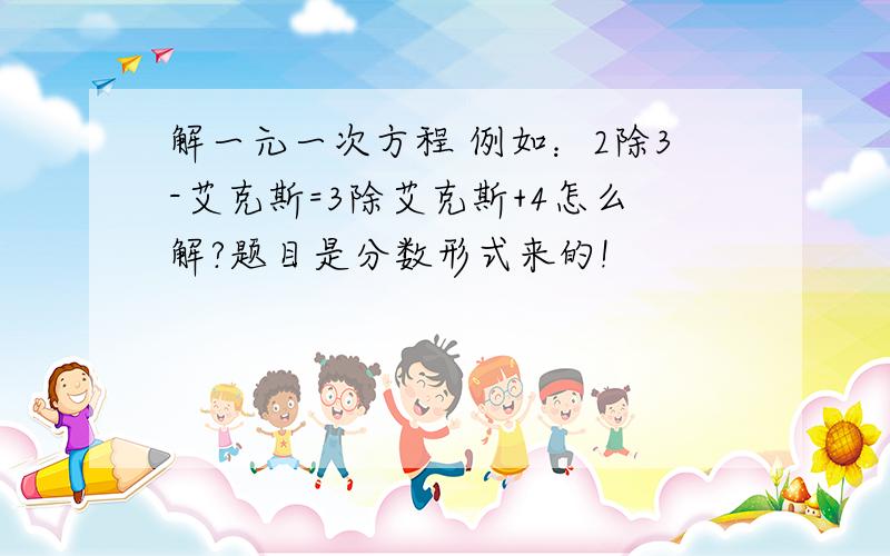 解一元一次方程 例如：2除3-艾克斯=3除艾克斯+4怎么解?题目是分数形式来的!