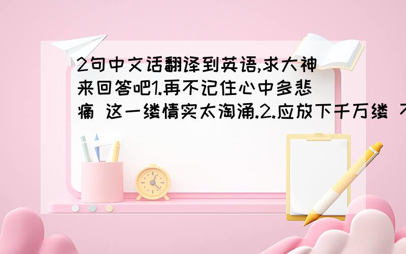 2句中文话翻译到英语,求大神来回答吧1.再不记住心中多悲痛 这一缕情实太淘涌.2.应放下千万缕 不要问亦要将悲欢目送.