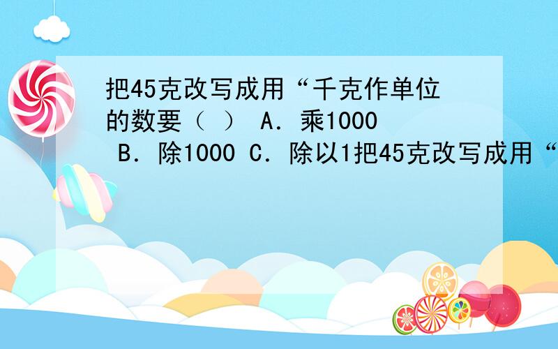 把45克改写成用“千克作单位的数要（ ） A．乘1000 B．除1000 C．除以1把45克改写成用“千克作单位的数要（ ） A．乘1000 B．除1000 C．除以1000