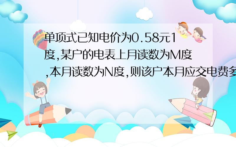 单项式已知电价为0.58元1度,某户的电表上月读数为M度,本月读数为N度,则该户本月应交电费多少元?给分!答完立即单独给分！！