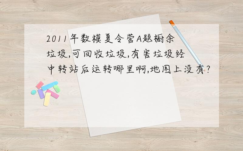 2011年数模夏令营A题橱余垃圾,可回收垃圾,有害垃圾经中转站后运转哪里啊,地图上没有?