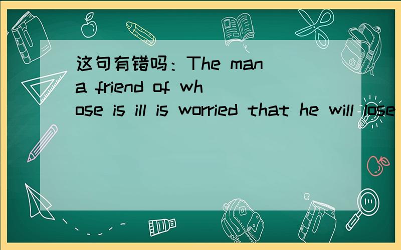 这句有错吗：The man a friend of whose is ill is worried that he will lose his best friend.定语从句中关系代词whose能不能作介词of的宾语?回答中出现了两种立场：可以和不可以。我不知道哪个才是对的第三