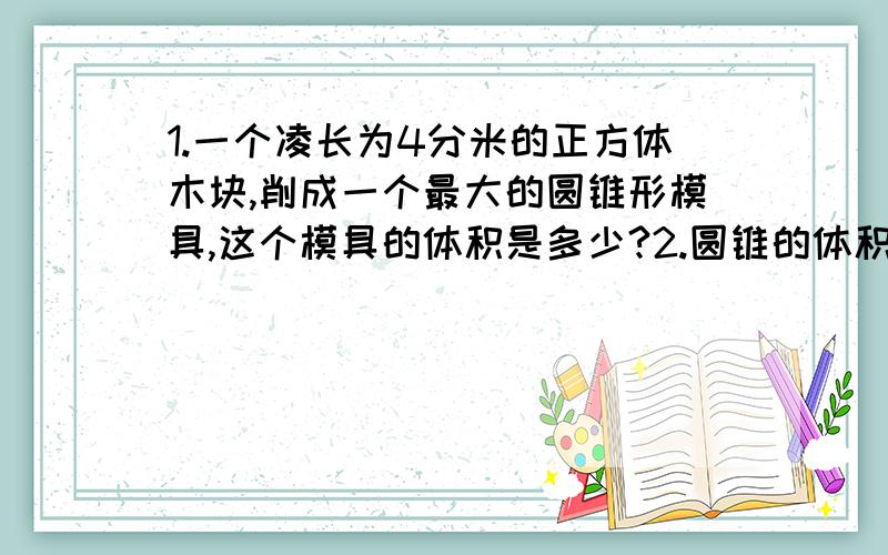 1.一个凌长为4分米的正方体木块,削成一个最大的圆锥形模具,这个模具的体积是多少?2.圆锥的体积是1/16立方米,底面积是1/4平方米,它的高是多少米?