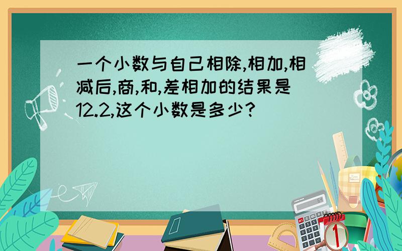 一个小数与自己相除,相加,相减后,商,和,差相加的结果是12.2,这个小数是多少?