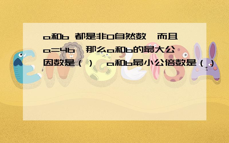 a和b 都是非0自然数,而且a=4b,那么a和b的最大公因数是（）,a和b最小公倍数是（）