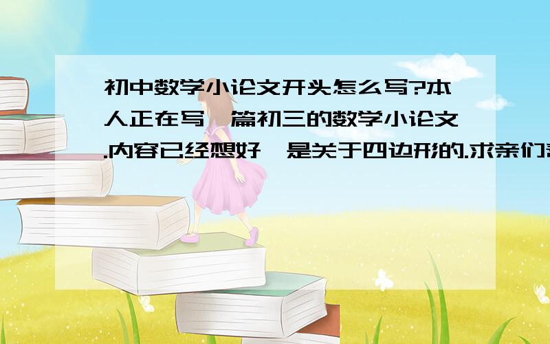 初中数学小论文开头怎么写?本人正在写一篇初三的数学小论文.内容已经想好,是关于四边形的.求亲们帮忙想个开头.Ps：整篇的或抄袭的就不要了.（只要靠头就OK.）谢亲们了.再罗嗦一句.是关