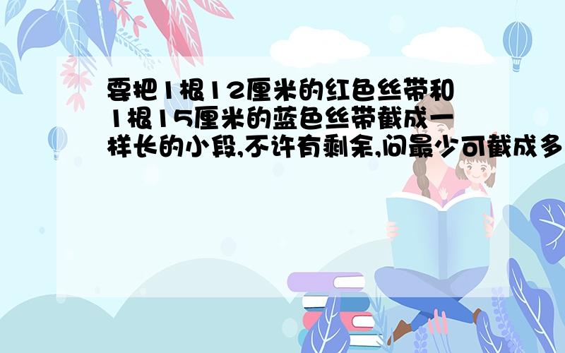 要把1根12厘米的红色丝带和1根15厘米的蓝色丝带截成一样长的小段,不许有剩余,问最少可截成多少段?最多呢?(每段必须是整厘米数）