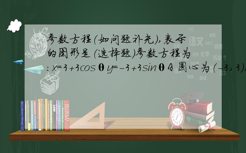 参数方程（如问题补充）,表示的图形是（选择题）参数方程为：x=3+3cosθy=-3+3sinθA 圆心为（-3,3）,半径为9的圆 B 圆心为（-3,3）,半径为3的圆 C 圆心为（3,-3）,半径为9的圆 D 圆心为（3,-3）,半