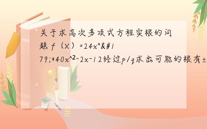 关于求高次多项式方程实根的问题 f（X）=24x^³+40x^²-2x-12经过p/q求出可能的根有±1±2±3±4±6±12±1/24±1/12±1/8±1/6±1/4±1/3±1/2±3/8±3/4±2/3±4/3±3/2要求实根的话是不是得一个一个用除法验算