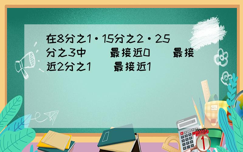 在8分之1·15分之2·25分之3中（）最接近0（）最接近2分之1（）最接近1