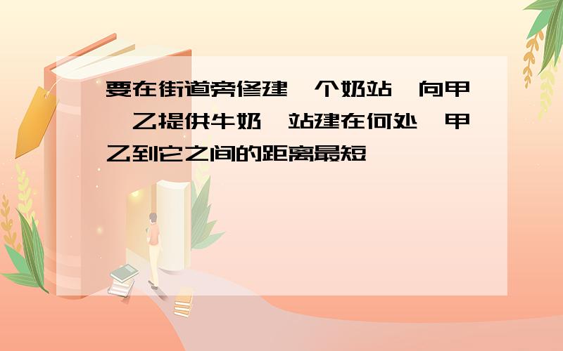 要在街道旁修建一个奶站,向甲,乙提供牛奶,站建在何处,甲乙到它之间的距离最短