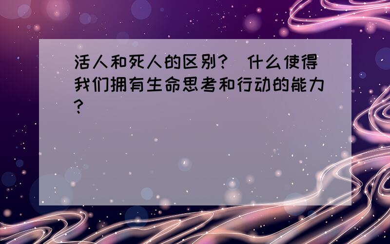 活人和死人的区别?（什么使得我们拥有生命思考和行动的能力?）