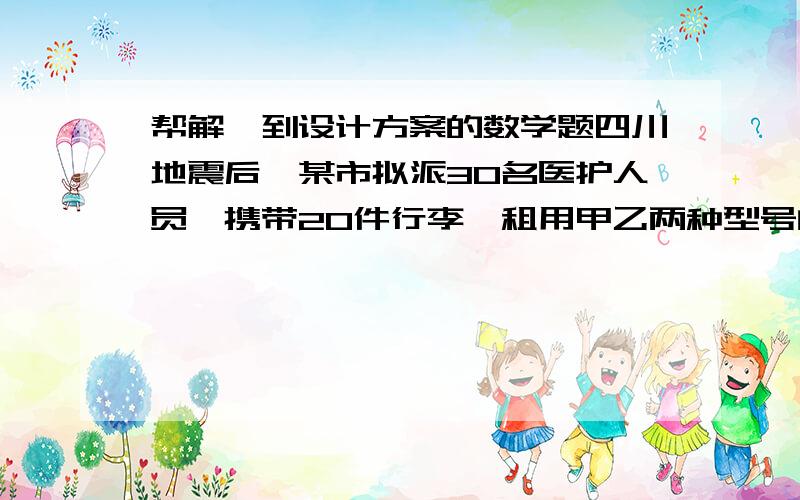 帮解一到设计方案的数学题四川地震后,某市拟派30名医护人员,携带20件行李,租用甲乙两种型号的汽车共8辆,赶往灾区,据了解,甲车每辆最多能载4人和3件行李,乙车最多载2人和8件行李,请设计