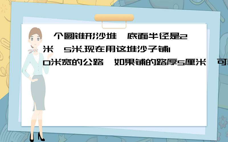 一个圆锥形沙堆,底面半径是2米,5米.现在用这堆沙子铺10米宽的公路,如果铺的路厚5厘米,可以铺多长