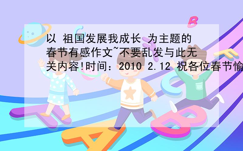 以 祖国发展我成长 为主题的春节有感作文~不要乱发与此无关内容!时间：2010 2.12 祝各位春节愉快~希望网友能查到好的文章发给我！