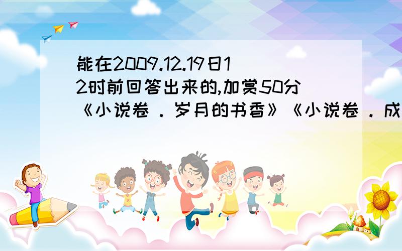 能在2009.12.19日12时前回答出来的,加赏50分《小说卷 . 岁月的书香》《小说卷 . 成长的味道》《童话卷 . 烂漫的天空》《童话卷 . 流金的翅膀》《散文卷 . 遥远的歌溪》《诗歌卷 . 云上的绿叶