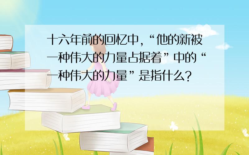 十六年前的回忆中,“他的新被一种伟大的力量占据着”中的“一种伟大的力量”是指什么?