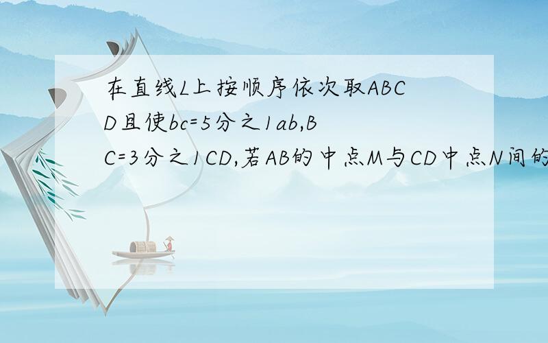 在直线L上按顺序依次取ABCD且使bc=5分之1ab,BC=3分之1CD,若AB的中点M与CD中点N间的距离为12cm,求AB长