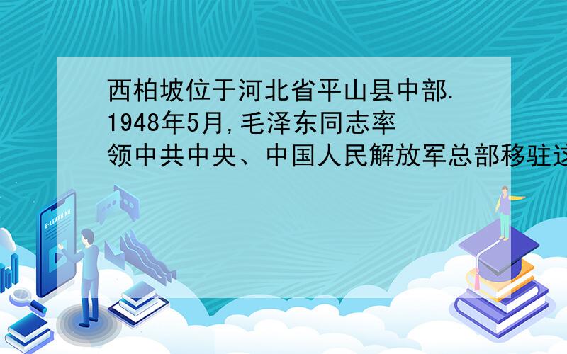 西柏坡位于河北省平山县中部.1948年5月,毛泽东同志率领中共中央、中国人民解放军总部移驻这里,使这个普