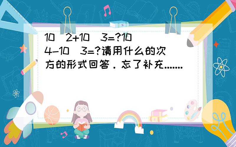 10^2+10^3=?10^4-10^3=?请用什么的次方的形式回答。忘了补充.......