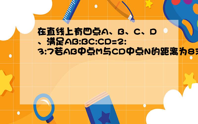 在直线上有四点A、B、C、D、满足AB:BC:CD=2:3:7若AB中点M与CD中点N的距离为8求线在直线 上有四点A、B、C、D,满足AB:BC:CD=2:3:7.若AB中点M与CD中点N的距离为8,求线段AC的长.