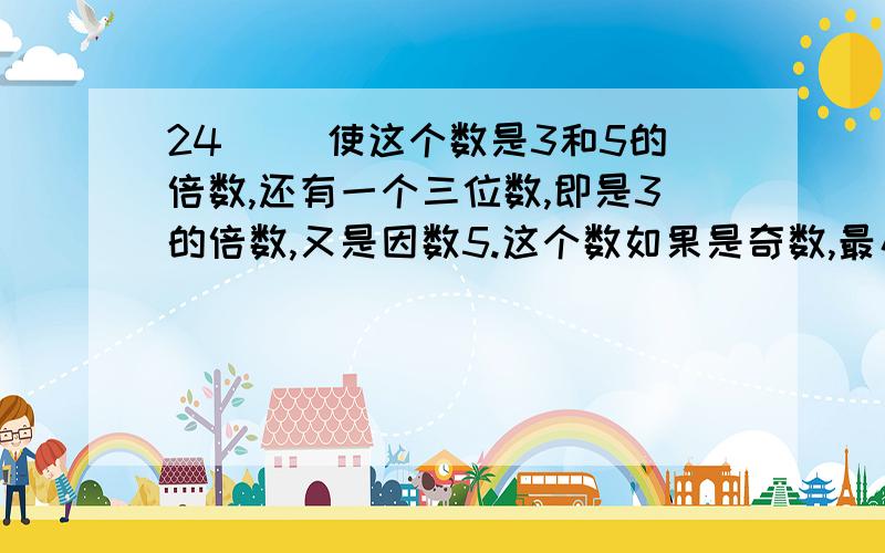 24( )使这个数是3和5的倍数,还有一个三位数,即是3的倍数,又是因数5.这个数如果是奇数,最小是（ ）,如果是偶数,最大是（ ）.