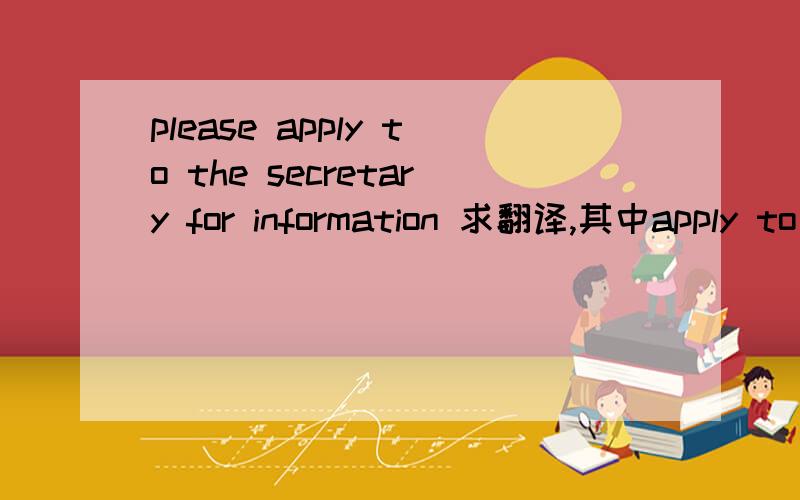 please apply to the secretary for information 求翻译,其中apply to 我查的是适用于