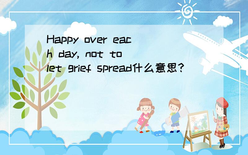 Happy over each day, not to let grief spread什么意思?