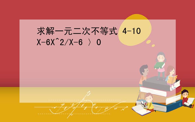 求解一元二次不等式 4-10X-6X^2/X-6 〉0