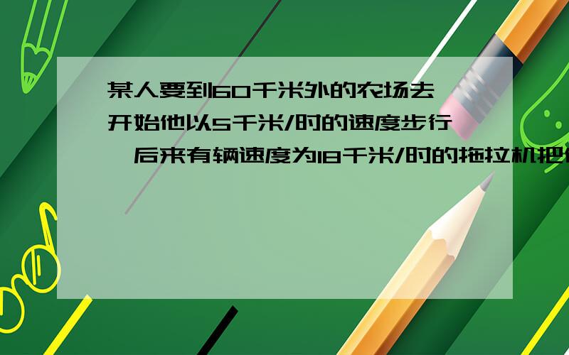 某人要到60千米外的农场去,开始他以5千米/时的速度步行,后来有辆速度为18千米/时的拖拉机把他送到了农场总共用了5.5时.问：他不行了多远?