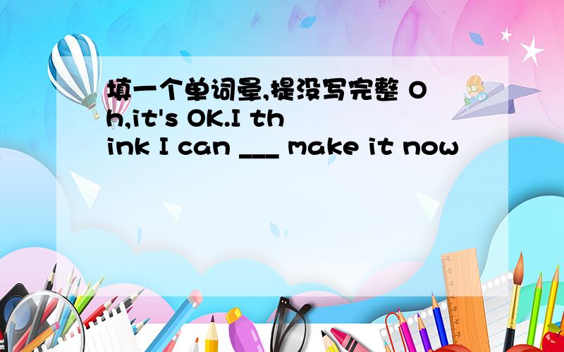 填一个单词晕,提没写完整 Oh,it's OK.I think I can ___ make it now