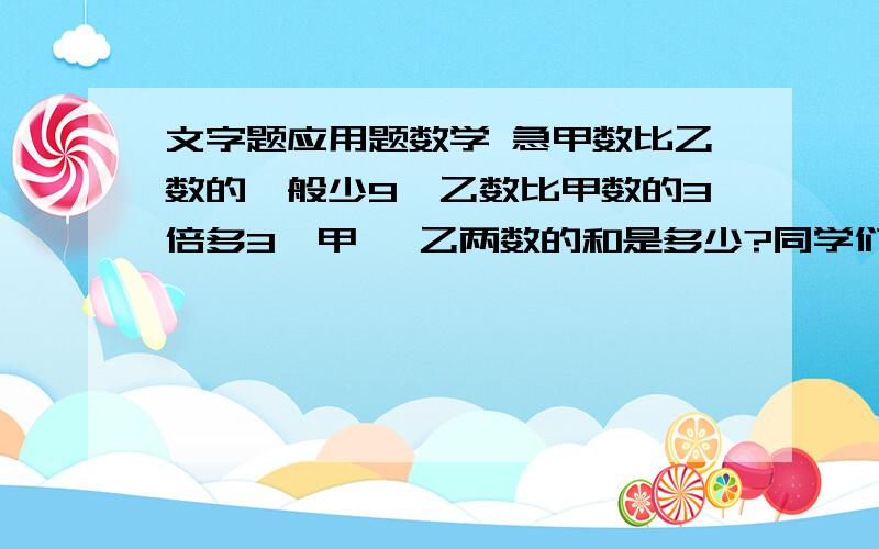 文字题应用题数学 急甲数比乙数的一般少9,乙数比甲数的3倍多3,甲 、乙两数的和是多少?同学们去划船,如果每条船坐4人,就少2条船；如果每条船坐6人,就空出4个座位.问,共租了多少条船?共有