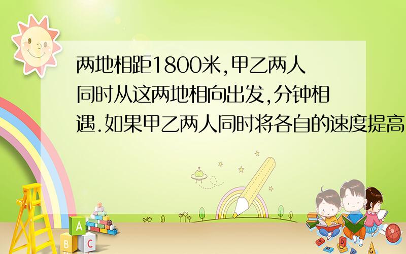 两地相距1800米,甲乙两人同时从这两地相向出发,分钟相遇.如果甲乙两人同时将各自的速度提高5分之一,再从两地出发,多少分钟相遇?10小时之内回答出来,两地相距1800米，甲乙两人同时从这两