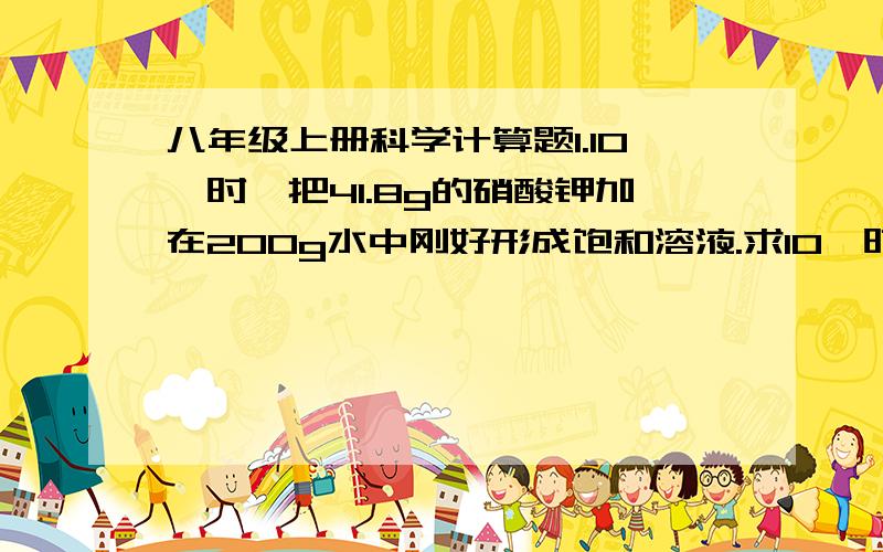 八年级上册科学计算题1.10℃时,把41.8g的硝酸钾加在200g水中刚好形成饱和溶液.求10℃时硝酸钾的溶解度.2.10℃时,将50g氯化铵溶于水,正好制成200g饱和溶液,求此温度时,氯化铵的溶解度(两种方法