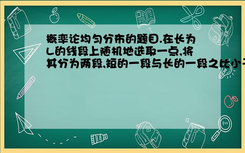 概率论均匀分布的题目.在长为L的线段上随机地选取一点,将其分为两段,短的一段与长的一段之比小于1/4的概率是多少?