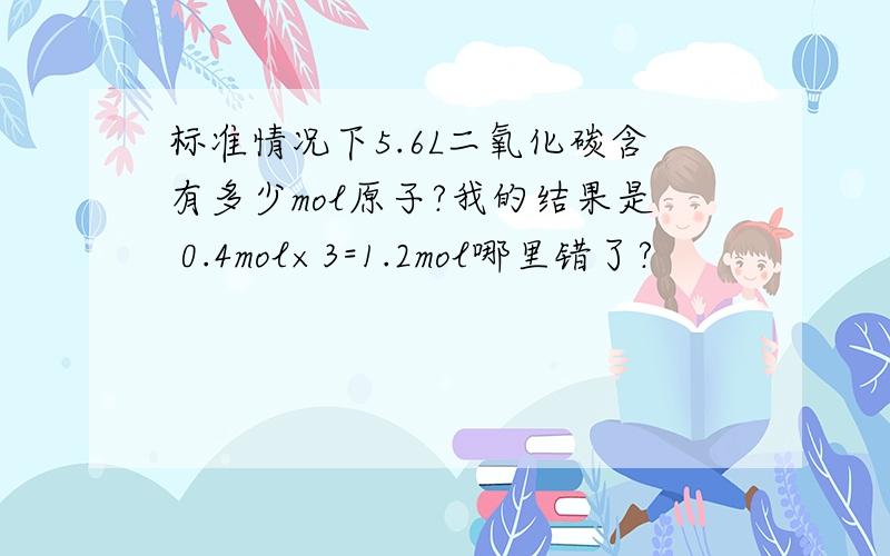 标准情况下5.6L二氧化碳含有多少mol原子?我的结果是 0.4mol×3=1.2mol哪里错了?