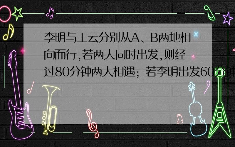 李明与王云分别从A、B两地相向而行,若两人同时出发,则经过80分钟两人相遇；若李明出发60分钟后王云再出发,则经过40分钟两人相遇,问李明与王云单独走完AB全程各需多少小时?我要二元一次